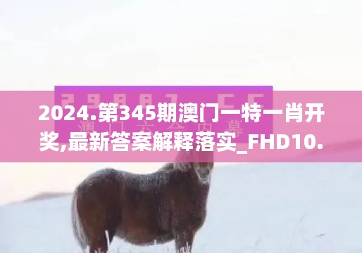 2024.第345期澳门一特一肖开奖,最新答案解释落实_FHD10.510