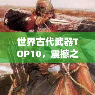 世界古代武器TOP10，震撼之选的兵器排名榜单揭晓！