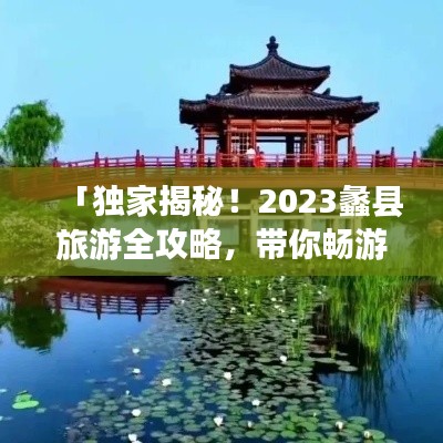 「独家揭秘！2023蠡县旅游全攻略，带你畅游美景胜地！」