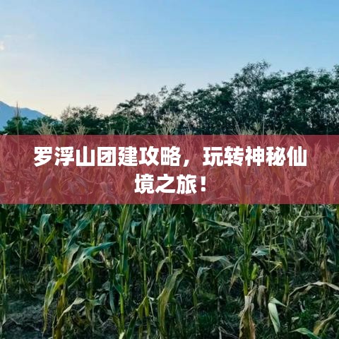 罗浮山团建攻略，玩转神秘仙境之旅！