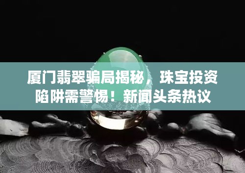 厦门翡翠骗局揭秘，珠宝投资陷阱需警惕！新闻头条热议