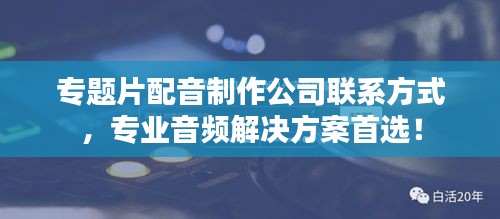 专题片配音制作公司联系方式，专业音频解决方案首选！